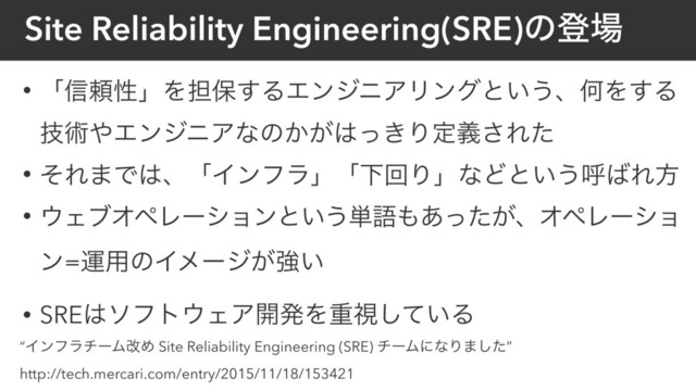 Site Reliability Engineering(SRE)ͷొ৔
• ʮ৴པੑʯΛ୲อ͢ΔΤϯδχΞϦϯάͱ͍͏ɺԿΛ͢Δ
ٕज़΍ΤϯδχΞͳͷ͔͕͸͖ͬΓఆٛ͞Εͨ
• ͦΕ·Ͱ͸ɺʮΠϯϑϥʯʮԼճΓʯͳͲͱ͍͏ݺ͹Εํ
• ΢ΣϒΦϖϨʔγϣϯͱ͍͏୯ޠ΋͕͋ͬͨɺΦϖϨʔγϣ
ϯ=ӡ༻ͷΠϝʔδ͕ڧ͍
• SRE͸ιϑτ΢ΣΞ։ൃΛॏࢹ͍ͯ͠Δ
“ΠϯϑϥνʔϜվΊ Site Reliability Engineering (SRE) νʔϜʹͳΓ·ͨ͠”
http://tech.mercari.com/entry/2015/11/18/153421
