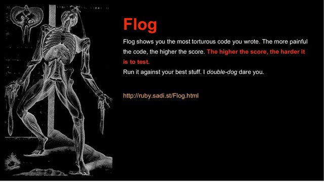 Flog
Flog shows you the most torturous code you wrote. The more painful
the code, the higher the score. The higher the score, the harder it
is to test.
Run it against your best stuff. I double-dog dare you.
http://ruby.sadi.st/Flog.html
