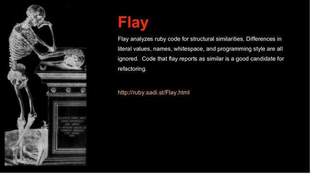 Flay
Flay analyzes ruby code for structural similarities. Differences in
literal values, names, whitespace, and programming style are all
ignored. Code that flay reports as similar is a good candidate for
refactoring.
http://ruby.sadi.st/Flay.html
