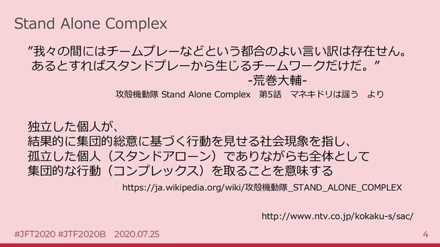 #JFT2020 #JTF2020B 2020.07.25 4
Stand Alone Complex
http://www.ntv.co.jp/kokaku-s/sac/
”我々の間にはチームプレーなどという都合のよい言い訳は存在せん。
あるとすればスタンドプレーから生じるチームワークだけだ。”
-荒巻大輔-
攻殻機動隊 Stand Alone Complex 第5話 マネキドリは謡う より
独立した個人が、
結果的に集団的総意に基づく行動を見せる社会現象を指し、
孤立した個人（スタンドアローン）でありながらも全体として
集団的な行動（コンプレックス）を取ることを意味する
https://ja.wikipedia.org/wiki/攻殻機動隊_STAND_ALONE_COMPLEX
