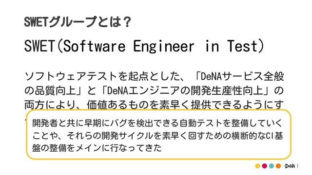 SWET(Software Engineer in Test)
ソフトウェアテストを起点とした、「DeNAサービス全般
の品質向上」と「DeNAエンジニアの開発生産性向上」の
両方により、価値あるものを素早く提供できるようにす
ることをミッションとした組織
SWETグループとは？
開発者と共に早期にバグを検出できる自動テストを整備していく
ことや、それらの開発サイクルを素早く回すための横断的なCI基
盤の整備をメインに行なってきた
