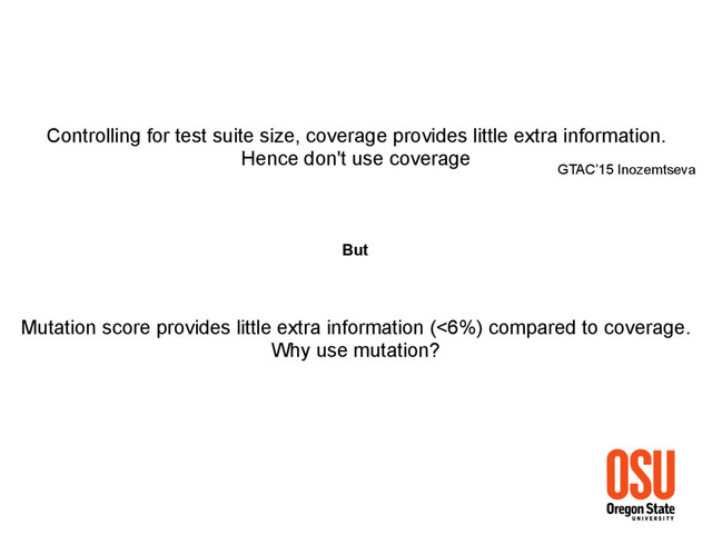 Controlling for test suite size, coverage provides little extra information.
Hence don't use coverage
GTAC’15 Inozemtseva
But
Mutation score provides little extra information (<6%) compared to coverage.
Why use mutation?
