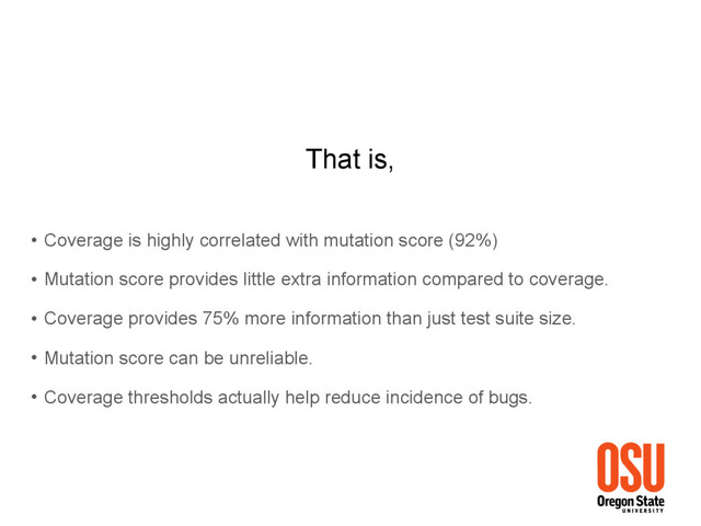 That is,
• Coverage is highly correlated with mutation score (92%)
• Mutation score provides little extra information compared to coverage.
• Coverage provides 75% more information than just test suite size.
• Mutation score can be unreliable.
• Coverage thresholds actually help reduce incidence of bugs.
