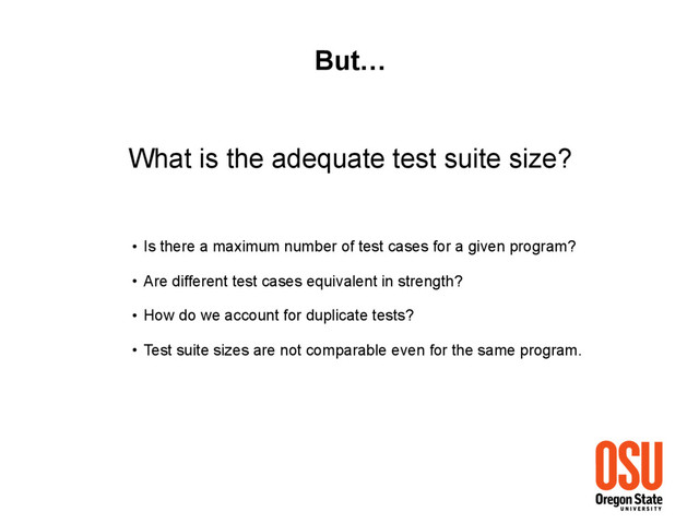 What is the adequate test suite size?
But…
• Is there a maximum number of test cases for a given program?
• Are different test cases equivalent in strength?
• How do we account for duplicate tests?
• Test suite sizes are not comparable even for the same program.
