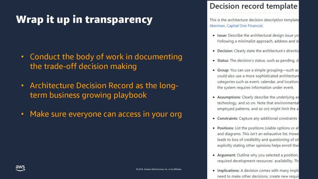 © 2023, Amazon Web Services, Inc. or its affiliates.
Wrap it up in transparency
• Conduct the body of work in documenting
the trade-off decision making
• Architecture Decision Record as the long-
term business growing playbook
• Make sure everyone can access in your org
