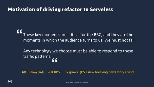 © 2023, Amazon Web Services, Inc. or its affiliates.
Motivation of driving refactor to Serveless
60 million DAU 20K RPS 3x grows QPS / new breaking news story erupts
These key moments are critical for the BBC, and they are the
moments in which the audience turns to us. We must not fail.
Any technology we choose must be able to respond to these
traffic patterns.
