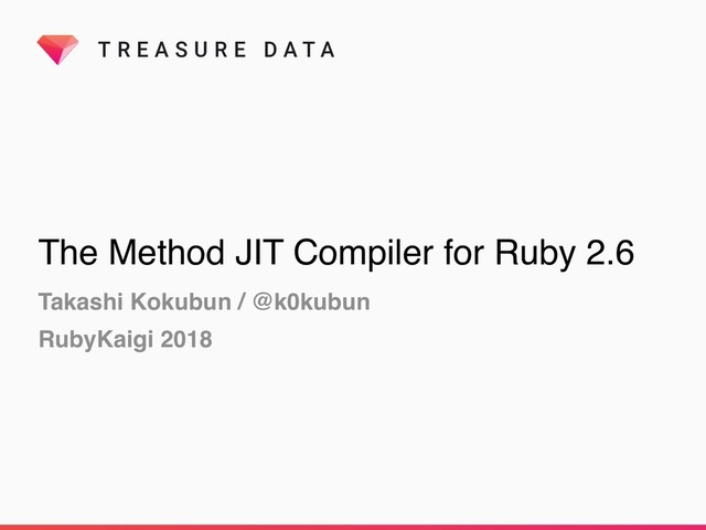 T R E A S U R E D A T A
The Method JIT Compiler for Ruby 2.6
Takashi Kokubun / @k0kubun
RubyKaigi 2018
