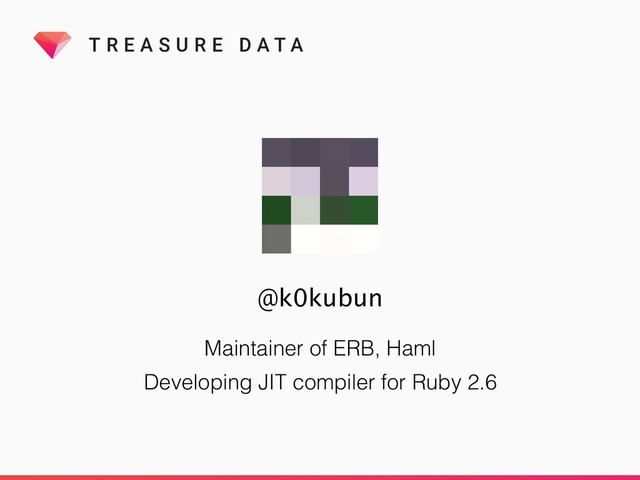 T R E A S U R E D A T A
Maintainer of ERB, Haml
Developing JIT compiler for Ruby 2.6
@k0kubun

