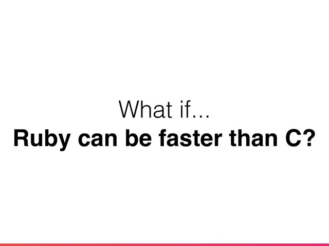 What if...
Ruby can be faster than C?
