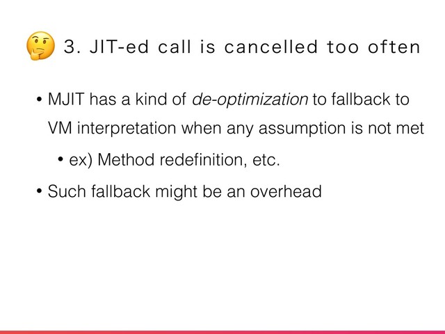 • MJIT has a kind of de-optimization to fallback to
VM interpretation when any assumption is not met
• ex) Method redeﬁnition, etc.
• Such fallback might be an overhead
+*5FEDBMMJTDBODFMMFEUPPPGUFO

