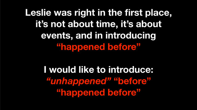 Leslie was right in the ﬁrst place,
it’s not about time, it’s about
events, and in introducing
“happened before”
I would like to introduce:
“unhappened” “before”
“happened before”
