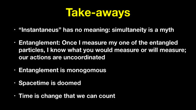 Take-aways
• “Instantaneus” has no meaning: simultaneity is a myth
• Entanglement: Once I measure my one of the entangled
particles, I know what you would measure or will measure;
our actions are uncoordinated
• Entanglement is monogomous
• Spacetime is doomed
• Time is change that we can count
