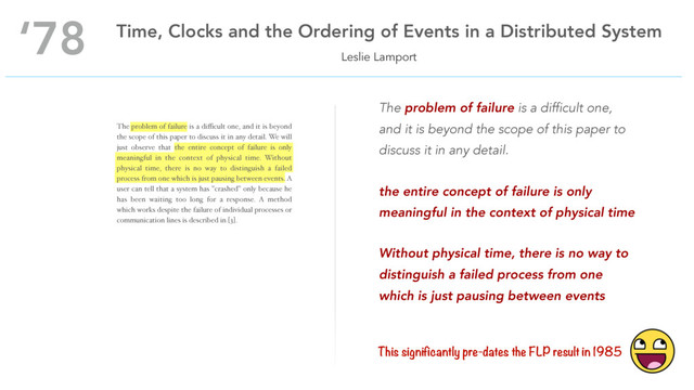 The problem of failure is a diﬃcult one, and it is beyond
the scope of this paper to discuss it in any detail. We will
just observe that the entire concept of failure is only
meaningful in the context of physical time. Without
physical time, there is no way to distinguish a failed
process from one which is just pausing between events. A
user can tell that a system has "crashed" only because he
has been waiting too long for a response. A method
which works despite the failure of individual processes or
communication lines is described in [3].
Leslie Lamport
‘78 Time, Clocks and the Ordering of Events in a Distributed System
The problem of failure is a difficult one,
and it is beyond the scope of this paper to
discuss it in any detail.
the entire concept of failure is only
meaningful in the context of physical time
Without physical time, there is no way to
distinguish a failed process from one
which is just pausing between events
This significantly pre-dates the FLP result in 1985
