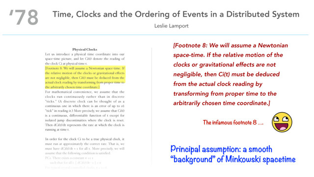 Physical Clocks
Let us introduce a physical time coordinate into our
space-time picture, and let Ci(t) denote the reading of
the clock Ci at physical time t.
[Footnote 8: We will assume a Newtonian space-time. If
the relative motion of the clocks or gravitational eﬀects
are not negligible, then Ci(t) must be deduced from the
actual clock reading by transforming from proper time to
the arbitrarily chosen time coordinate.]
For mathematical convenience, we assume that the
clocks run continuously rather than in discrete
"ticks." (A discrete clock can be thought of as a
continuous one in which there is an error of up to 1⁄2
"tick" in reading it.) More precisely, we assume that Ci(t)
is a continuous, diﬀerentiable function of t except for
isolated jump discontinuities where the clock is reset.
Then dCi(t)/dt represents the rate at which the clock is
running at time t.
In order for the clock Ci to be a true physical clock, it
must run at approximately the correct rate. That is, we
must have dCi(t)/dt ≈ 1 for all t. More precisely, we will
assume that the following condition is satisﬁed:
PC1. There exists a constant  << 1 
such that for all i: ⎪ dCi(t)/dt - 1 ⎪ < 
For typical crystal controlled clocks,  ≤ 10-6.
Leslie Lamport
‘78 Time, Clocks and the Ordering of Events in a Distributed System
[Footnote 8: We will assume a Newtonian
space-time. If the relative motion of the
clocks or gravitational effects are not
negligible, then Ci(t) must be deduced
from the actual clock reading by
transforming from proper time to the
arbitrarily chosen time coordinate.]
The infamous footnote 8 ….
Principal assumption: a smooth
“background” of Minkowski spacetime
