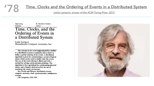 Leslie Lamport, winner of the ACM Turing Prize, 2013
‘78 Time, Clocks and the Ordering of Events in a Distributed System
Operating R. Stockton Gaines
Systems Editor
Time, Clocks, and the
Ordering of Events in
a Distributed System
Leslie Lamport
Massachusetts Computer Associates, Inc.
The concept of one event happening before another
in a distributed system is examined, and is shown to
define a partial ordering of the events. A distributed
algorithm is given for synchronizing a system of logical
clocks which can be used to totally order the events.
The use of the total ordering is illustrated with a
method for solving synchronization problems. The
algorithm is then specialized for synchronizing physical
clocks, and a bound is derived on how far out of
synchrony the clocks can become.
Key Words and Phrases: distributed systems,
computer networks, clock synchronization, multiprocess
systems
CR Categories: 4.32, 5.29
Introduction
A distributed system consists of a collection of distinct
processes which are spatially separated, and which com-
municate with one another by exchanging messages. A
network of interconnected computers, such as the ARPA
net, is a distributed system. A single computer can also
be viewed as a distributed system in which the central
control unit, the memory units, and the input-output
channels are separate processes. A system is distributed
if the message transmission delay is not negligible com-
pared to the time between events in a single process.
We will concern ourselves primarily with systems of
spatially separated computers. However, many of our
remarks will apply more generally. In particular, a mul-
tiprocessing system on a single computer involves prob-
lems similar to those of a distributed system because of
the unpredictable order in which certain events can
occur.
In a distributed system, it is sometimes impossible to
say that one of two events occurred first. The relation
"happened before" is therefore only a partial ordering
of the events in the system. We have found that problems
often arise because people are not fully aware of this fact
and its implications.
In this paper, we discuss the partial ordering defined
by the "happened before" relation, and give a distributed
algorithm for extending it to a consistent total ordering
of all the events. This algorithm can provide a useful
mechanism for implementing a distributed system. We
illustrate its use with a simple method for solving syn-
chronization problems. Unexpected, anomalous behav-
ior can occur if the ordering obtained by this algorithm
differs from that perceived by the user. This can be
avoided by introducing real, physical clocks. We describe
a simple method for synchronizing these clocks, and
derive an upper bound on how far out of synchrony they
