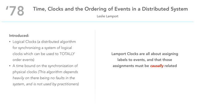 Leslie Lamport
‘78 Time, Clocks and the Ordering of Events in a Distributed System
Introduced:
• Logical Clocks (a distributed algorithm
for synchronizing a system of logical
clocks which can be used to TOTALLY
order events)
• A time bound on the synchronization of
physical clocks (This algorithm depends
heavily on there being no faults in the
system, and is not used by practitioners)
Lamport Clocks are all about assigning
labels to events, and that those
assignments must be causally related
