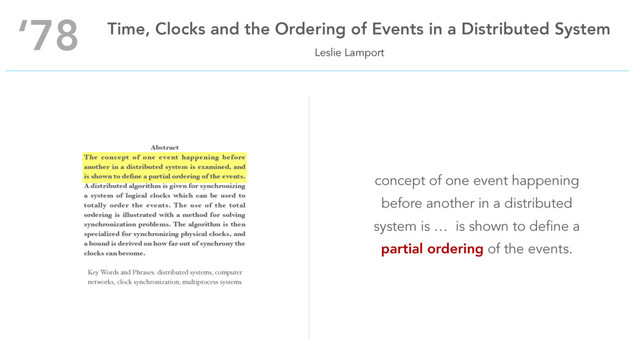 Leslie Lamport
‘78 Time, Clocks and the Ordering of Events in a Distributed System
Abstract
The concept of one event happening before
another in a distributed system is examined, and
is shown to deﬁne a partial ordering of the events.
A distributed algorithm is given for synchronizing
a system of logical clocks which can be used to
totally order the events. The use of the total
ordering is illustrated with a method for solving
synchronization problems. The algorithm is then
specialized for synchronizing physical clocks, and
a bound is derived on how far out of synchrony the
clocks can become.
Key Words and Phrases: distributed systems, computer
networks, clock synchronization, multiprocess systems
concept of one event happening
before another in a distributed
system is … is shown to define a
partial ordering of the events.
