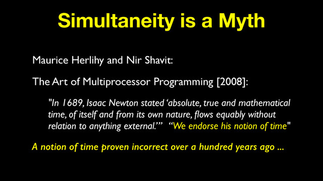 Simultaneity is a Myth
Maurice Herlihy and Nir Shavit:
The Art of Multiprocessor Programming [2008]:
"In 1689, Isaac Newton stated ‘absolute, true and mathematical
time, of itself and from its own nature, ﬂows equably without
relation to anything external.’” “We endorse his notion of time"
A notion of time proven incorrect over a hundred years ago ...
