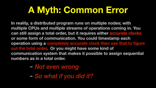 A Myth: Common Error
In reality, a distributed program runs on multiple nodes; with
multiple CPUs and multiple streams of operations coming in. You
can still assign a total order, but it requires either accurate clocks
or some form of communication. You could timestamp each
operation using a completely accurate clock then use that to ﬁgure
out the total order. Or you might have some kind of
communication system that makes it possible to assign sequential
numbers as in a total order.
– Not even wrong
– So what if you did it?
