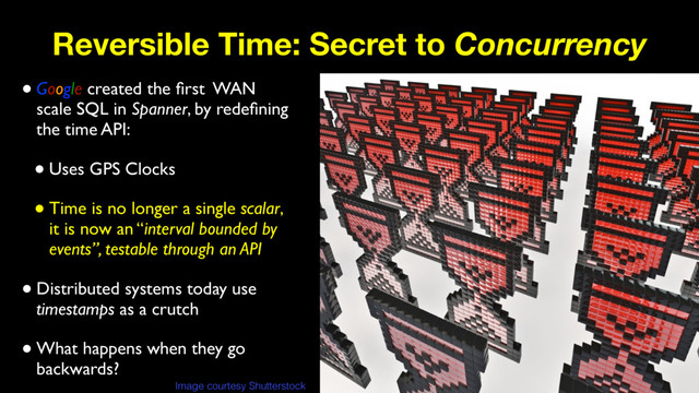 Reversible Time: Secret to Concurrency
•Google created the ﬁrst WAN
scale SQL in Spanner, by redeﬁning
the time API:
•Uses GPS Clocks
•Time is no longer a single scalar,
it is now an “interval bounded by
events”, testable through an API
•Distributed systems today use
timestamps as a crutch
•What happens when they go
backwards?
Image courtesy Shutterstock
