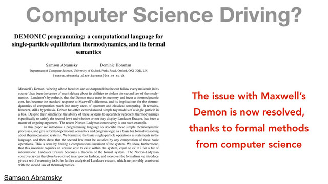 Computer Science Driving?
DEMONIC programming: a computational language for
single-particle equilibrium thermodynamics, and its formal
semantics
Samson Abramsky Dominic Horsman
Department of Computer Science, University of Oxford, Parks Road, Oxford, OX1 3QD, UK
{
samson.abramsky,clare.horsman
}
@cs.ox.ac.uk
Maxwell’s Demon, ‘a being whose faculties are so sharpened that he can follow every molecule in its
course’, has been the centre of much debate about its abilities to violate the second law of thermody-
namics. Landauer’s hypothesis, that the Demon must erase its memory and incur a thermodynamic
cost, has become the standard response to Maxwell’s dilemma, and its implications for the thermo-
dynamics of computation reach into many areas of quantum and classical computing. It remains,
however, still a hypothesis. Debate has often centred around simple toy models of a single particle in
a box. Despite their simplicity, the ability of these systems to accurately represent thermodynamics
(speciﬁcally to satisfy the second law) and whether or not they display Landauer Erasure, has been a
matter of ongoing argument. The recent Norton-Ladyman controversy is one such example.
In this paper we introduce a programming language to describe these simple thermodynamic
processes, and give a formal operational semantics and program logic as a basis for formal reasoning
about thermodynamic systems. We formalise the basic single-particle operations as statements in the
language, and then show that the second law must be satisﬁed by any composition of these basic
operations. This is done by ﬁnding a computational invariant of the system. We show, furthermore,
that this invariant requires an erasure cost to exist within the system, equal to kT ln2 for a bit of
information: Landauer Erasure becomes a theorem of the formal system. The Norton-Ladyman
controversy can therefore be resolved in a rigorous fashion, and moreover the formalism we introduce
gives a set of reasoning tools for further analysis of Landauer erasure, which are provably consistent
with the second law of thermodynamics.
1 Introduction
The issue with Maxwell’s
Demon is now resolved,
thanks to formal methods
from computer science
Samson Abramsky
