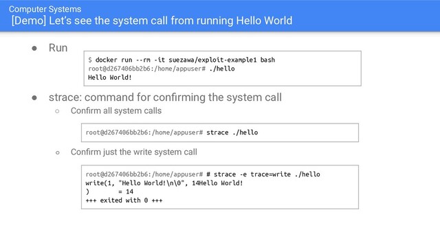 Computer Systems
[Demo] Let’s see the system call from running Hello World
● Run
● strace: command for conﬁrming the system call
○ Conﬁrm all system calls
○ Conﬁrm just the write system call
$ docker run --rm -it suezawa/exploit-example1 bash
root@d267406bb2b6:/home/appuser# ./hello
Hello World!
root@d267406bb2b6:/home/appuser# strace ./hello
root@d267406bb2b6:/home/appuser# # strace -e trace=write ./hello
write(1, "Hello World!\n\0", 14Hello World!
) = 14
+++ exited with 0 +++

