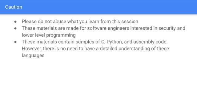 Caution
● Please do not abuse what you learn from this session
● These materials are made for software engineers interested in security and
lower level programming
● These materials contain samples of C, Python, and assembly code.
However, there is no need to have a detailed understanding of these
languages

