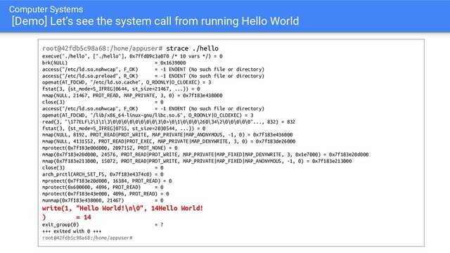 Computer Systems
[Demo] Let’s see the system call from running Hello World
root@42fdb5c98a68:/home/appuser# strace ./hello
execve("./hello", ["./hello"], 0x7ffd09c3a070 /* 10 vars */) = 0
brk(NULL) = 0x1639000
access("/etc/ld.so.nohwcap", F_OK) = -1 ENOENT (No such file or directory)
access("/etc/ld.so.preload", R_OK) = -1 ENOENT (No such file or directory)
openat(AT_FDCWD, "/etc/ld.so.cache", O_RDONLY|O_CLOEXEC) = 3
fstat(3, {st_mode=S_IFREG|0644, st_size=21467, ...}) = 0
mmap(NULL, 21467, PROT_READ, MAP_PRIVATE, 3, 0) = 0x7f183e438000
close(3) = 0
access("/etc/ld.so.nohwcap", F_OK) = -1 ENOENT (No such file or directory)
openat(AT_FDCWD, "/lib/x86_64-linux-gnu/libc.so.6", O_RDONLY|O_CLOEXEC) = 3
read(3, "\177ELF\2\1\1\3\0\0\0\0\0\0\0\0\3\0>\0\1\0\0\0\260\34\2\0\0\0\0\0"..., 832) = 832
fstat(3, {st_mode=S_IFREG|0755, st_size=2030544, ...}) = 0
mmap(NULL, 8192, PROT_READ|PROT_WRITE, MAP_PRIVATE|MAP_ANONYMOUS, -1, 0) = 0x7f183e436000
mmap(NULL, 4131552, PROT_READ|PROT_EXEC, MAP_PRIVATE|MAP_DENYWRITE, 3, 0) = 0x7f183de26000
mprotect(0x7f183e00d000, 2097152, PROT_NONE) = 0
mmap(0x7f183e20d000, 24576, PROT_READ|PROT_WRITE, MAP_PRIVATE|MAP_FIXED|MAP_DENYWRITE, 3, 0x1e7000) = 0x7f183e20d000
mmap(0x7f183e213000, 15072, PROT_READ|PROT_WRITE, MAP_PRIVATE|MAP_FIXED|MAP_ANONYMOUS, -1, 0) = 0x7f183e213000
close(3) = 0
arch_prctl(ARCH_SET_FS, 0x7f183e4374c0) = 0
mprotect(0x7f183e20d000, 16384, PROT_READ) = 0
mprotect(0x600000, 4096, PROT_READ) = 0
mprotect(0x7f183e43e000, 4096, PROT_READ) = 0
munmap(0x7f183e438000, 21467) = 0
write(1, "Hello World!\n\0", 14Hello World!
) = 14
exit_group(0) = ?
+++ exited with 0 +++
root@42fdb5c98a68:/home/appuser#
