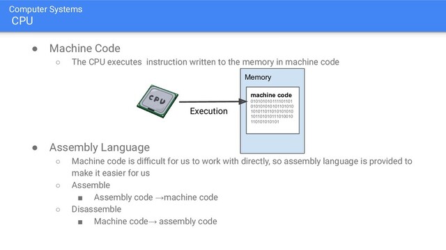 Computer Systems
CPU
● Machine Code
○ The CPU executes instruction written to the memory in machine code
● Assembly Language
○ Machine code is diﬃcult for us to work with directly, so assembly language is provided to
make it easier for us
○ Assemble
■ Assembly code →machine code
○ Disassemble
■ Machine code→ assembly code
Memory
machine code
010101010111101101
010101010101101010
101011011010101010
101101010111010010
110101010101
Execution
