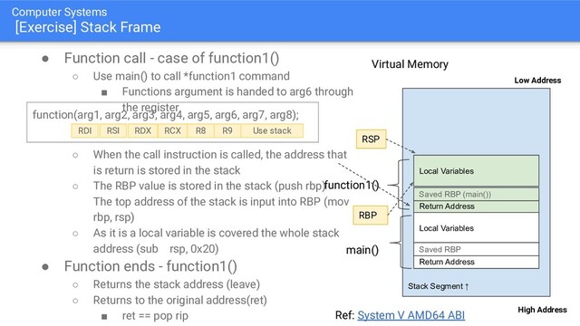 Computer Systems
[Exercise] Stack Frame
● Function call - case of function1()
○ Use main() to call *function1 command
■ Functions argument is handed to arg6 through
the register
○ When the call instruction is called, the address that
is return is stored in the stack
○ The RBP value is stored in the stack (push rbp)
The top address of the stack is input into RBP (mov
rbp, rsp)
○ As it is a local variable is covered the whole stack
address (sub rsp, 0x20)
● Function ends - function1()
○ Returns the stack address (leave)
○ Returns to the original address(ret)
■ ret == pop rip
Stack Segment ↑
High Address
Virtual Memory
Low Address
Return Address
Local Variables
main()
Return Address
Local Variables
function1()
Ref: System V AMD64 ABI
Saved RBP
Saved RBP (main())
function(arg1, arg2, arg3, arg4, arg5, arg6, arg7, arg8);
RDI RSI RDX RCX R8 R9 Use stack
RSP
RBP
