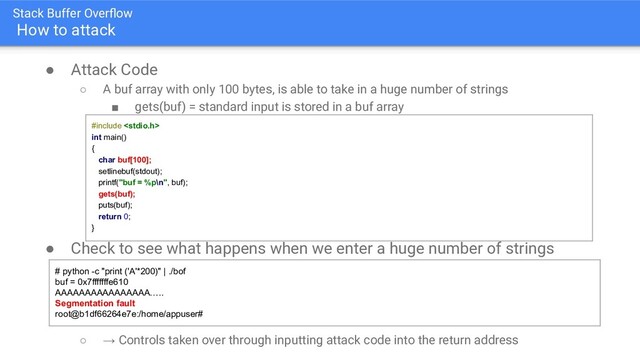 Stack Buffer Overﬂow
How to attack
● Attack Code
○ A buf array with only 100 bytes, is able to take in a huge number of strings
■ gets(buf) = standard input is stored in a buf array
● Check to see what happens when we enter a huge number of strings
○ → Controls taken over through inputting attack code into the return address
#include 
int main()
{
char buf[100];
setlinebuf(stdout);
printf("buf = %p\n", buf);
gets(buf);
puts(buf);
return 0;
}
# python -c "print ('A'*200)" | ./bof
buf = 0x7fffffffe610
AAAAAAAAAAAAAAAA…..
Segmentation fault
root@b1df66264e7e:/home/appuser#
