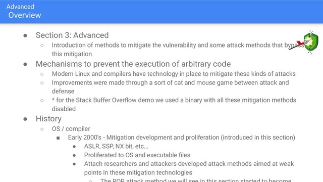 Advanced
Overview
● Section 3: Advanced
○ Introduction of methods to mitigate the vulnerability and some attack methods that bypass
this mitigation
● Mechanisms to prevent the execution of arbitrary code
○ Modern Linux and compilers have technology in place to mitigate these kinds of attacks
○ Improvements were made through a sort of cat and mouse game between attack and
defense
○ * for the Stack Buffer Overﬂow demo we used a binary with all these mitigation methods
disabled
● History
○ OS / compiler
■ Early 2000’s - Mitigation development and proliferation (introduced in this section)
● ASLR, SSP, NX bit, etc...
● Proliferated to OS and executable ﬁles
● Attach researchers and attackers developed attack methods aimed at weak
points in these mitigation technologies
