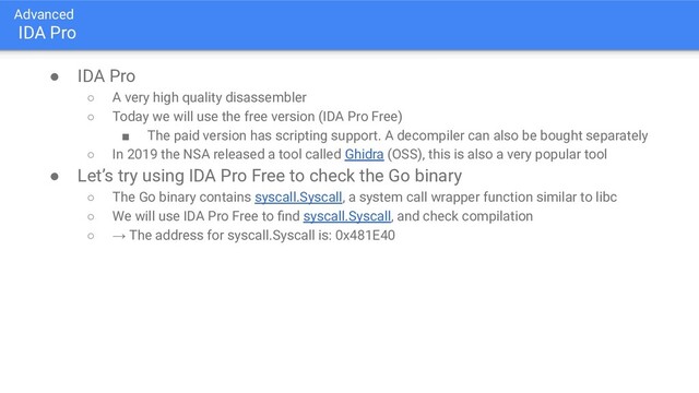 Advanced
IDA Pro
● IDA Pro
○ A very high quality disassembler
○ Today we will use the free version (IDA Pro Free)
■ The paid version has scripting support. A decompiler can also be bought separately
○ In 2019 the NSA released a tool called Ghidra (OSS), this is also a very popular tool
● Let’s try using IDA Pro Free to check the Go binary
○ The Go binary contains syscall.Syscall, a system call wrapper function similar to libc
○ We will use IDA Pro Free to ﬁnd syscall.Syscall, and check compilation
○ → The address for syscall.Syscall is: 0x481E40
