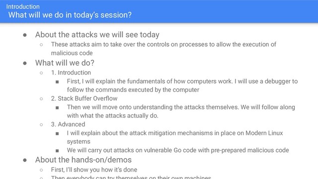 Introduction
What will we do in today’s session?
● About the attacks we will see today
○ These attacks aim to take over the controls on processes to allow the execution of
malicious code
● What will we do?
○ 1. Introduction
■ First, I will explain the fundamentals of how computers work. I will use a debugger to
follow the commands executed by the computer
○ 2. Stack Buffer Overﬂow
■ Then we will move onto understanding the attacks themselves. We will follow along
with what the attacks actually do.
○ 3. Advanced
■ I will explain about the attack mitigation mechanisms in place on Modern Linux
systems
■ We will carry out attacks on vulnerable Go code with pre-prepared malicious code
● About the hands-on/demos
○ First, I’ll show you how it’s done
