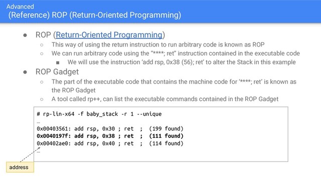 Advanced
(Reference) ROP (Return-Oriented Programming)
● ROP (Return-Oriented Programming)
○ This way of using the return instruction to run arbitrary code is known as ROP
○ We can run arbitrary code using the ”****; ret” instruction contained in the executable code
■ We will use the instruction ‘add rsp, 0x38 (56); ret’ to alter the Stack in this example
● ROP Gadget
○ The part of the executable code that contains the machine code for ‘****; ret’ is known as
the ROP Gadget
○ A tool called rp++, can list the executable commands contained in the ROP Gadget
# rp-lin-x64 -f baby_stack -r 1 --unique
…
0x00403561: add rsp, 0x30 ; ret ; (199 found)
0x0040197f: add rsp, 0x38 ; ret ; (111 found)
0x00402ae0: add rsp, 0x40 ; ret ; (114 found)
…
address
