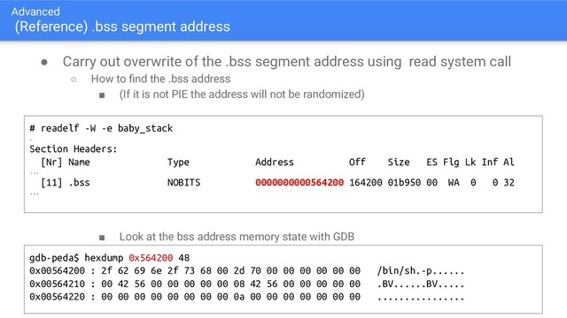 Advanced
(Reference) .bss segment address
● Carry out overwrite of the .bss segment address using read system call
○ How to ﬁnd the .bss address
■ (If it is not PIE the address will not be randomized)
■ Look at the bss address memory state with GDB
# readelf -W -e baby_stack
…
Section Headers:
[Nr] Name Type Address Off Size ES Flg Lk Inf Al
...
[11] .bss NOBITS 0000000000564200 164200 01b950 00 WA 0 0 32
...
gdb-peda$ hexdump 0x564200 48
0x00564200 : 2f 62 69 6e 2f 73 68 00 2d 70 00 00 00 00 00 00 /bin/sh.-p......
0x00564210 : 00 42 56 00 00 00 00 00 08 42 56 00 00 00 00 00 .BV......BV.....
0x00564220 : 00 00 00 00 00 00 00 00 0a 00 00 00 00 00 00 00 ................
