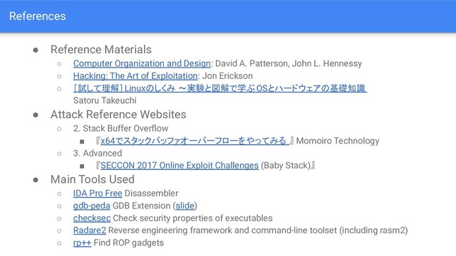 References
● Reference Materials
○ Computer Organization and Design: David A. Patterson, John L. Hennessy
○ Hacking: The Art of Exploitation: Jon Erickson
○ ［試して理解］Linuxのしくみ ～実験と図解で学ぶ OSとハードウェアの基礎知識
Satoru Takeuchi
● Attack Reference Websites
○ 2. Stack Buffer Overﬂow
■ 『x64でスタックバッファオーバーフローをやってみる 』 Momoiro Technology
○ 3. Advanced
■ 『SECCON 2017 Online Exploit Challenges (Baby Stack)』
● Main Tools Used
○ IDA Pro Free Disassembler
○ gdb-peda GDB Extension (slide)
○ checksec Check security properties of executables
○ Radare2 Reverse engineering framework and command-line toolset (including rasm2)
○ rp++ Find ROP gadgets
