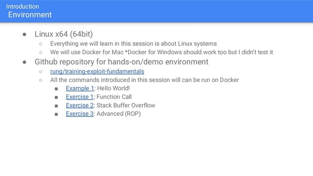 Introduction
Environment
● Linux x64 (64bit)
○ Everything we will learn in this session is about Linux systems
○ We will use Docker for Mac *Docker for Windows should work too but I didn’t test it
● Github repository for hands-on/demo environment
○ rung/training-exploit-fundamentals
○ All the commands introduced in this session will can be run on Docker
■ Example 1: Hello World!
■ Exercise 1: Function Call
■ Exercise 2: Stack Buffer Overﬂow
■ Exercise 3: Advanced (ROP)

