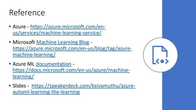 Reference
• Azure - https://azure.microsoft.com/en-
us/services/machine-learning-service/
• Microsoft Machine Learning Blog -
https://azure.microsoft.com/en-us/blog/tag/azure-
machine-learning/
• Azure ML documentation -
https://docs.microsoft.com/en-us/azure/machine-
learning/
• Slides - https://speakerdeck.com/ksivamuthu/azure-
automl-learning-the-learning
