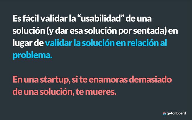 Es fácil validar la “usabilidad” de una
solución (y dar esa solución por sentada) en
lugar de validar la solución en relación al
problema.


En una startup, si te enamoras demasiado
de una solución, te mueres.
