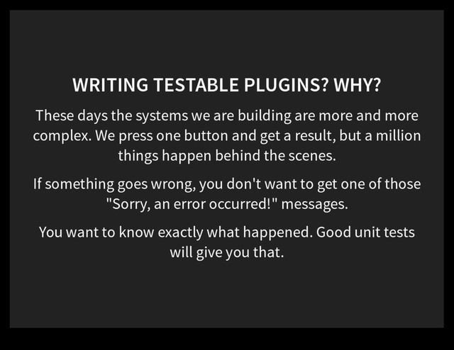 WRITING TESTABLE PLUGINS? WHY?
These days the systems we are building are more and more
complex. We press one button and get a result, but a million
things happen behind the scenes.
If something goes wrong, you don't want to get one of those
"Sorry, an error occurred!" messages.
You want to know exactly what happened. Good unit tests
will give you that.

