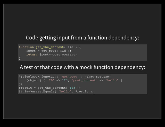 Code getting input from a function dependency:
function get_the_content( $id ) {
$post = get_post( $id );
return $post->post_content;
}
A test of that code with a mock function dependency:
\Spies\mock_function( 'get_post' )->that_returns(
(object) [ 'ID' => 123, 'post_content' => 'hello' ]
);
$result = get_the_content( 123 );
$this->assertEquals( 'hello', $result );
