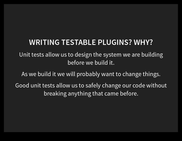 WRITING TESTABLE PLUGINS? WHY?
Unit tests allow us to design the system we are building
before we build it.
As we build it we will probably want to change things.
Good unit tests allow us to safely change our code without
breaking anything that came before.

