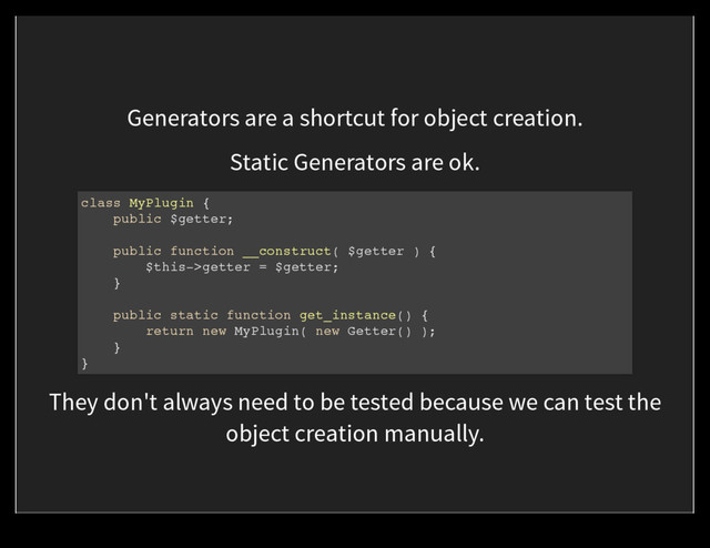 Generators are a shortcut for object creation.
Static Generators are ok.
class MyPlugin {
public $getter;
public function __construct( $getter ) {
$this->getter = $getter;
}
public static function get_instance() {
return new MyPlugin( new Getter() );
}
}
They don't always need to be tested because we can test the
object creation manually.
