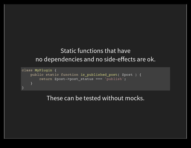 Static functions that have
no dependencies and no side-eﬀects are ok.
class MyPlugin {
public static function is_published_post( $post ) {
return $post->post_status === 'publish';
}
}
These can be tested without mocks.
