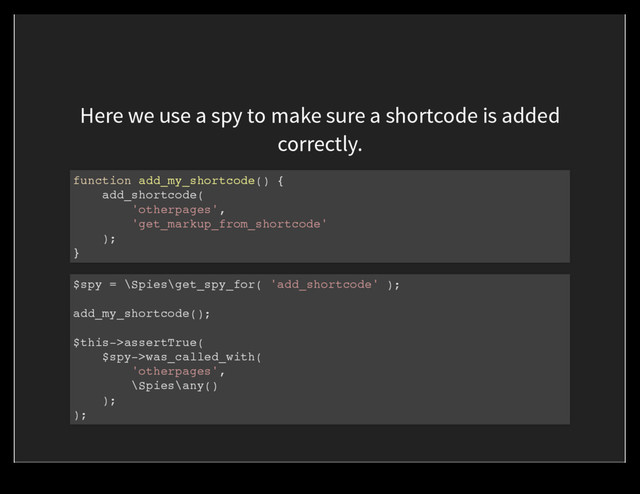 Here we use a spy to make sure a shortcode is added
correctly.
function add_my_shortcode() {
add_shortcode(
'otherpages',
'get_markup_from_shortcode'
);
}
$spy = \Spies\get_spy_for( 'add_shortcode' );
add_my_shortcode();
$this->assertTrue(
$spy->was_called_with(
'otherpages',
\Spies\any()
);
);
