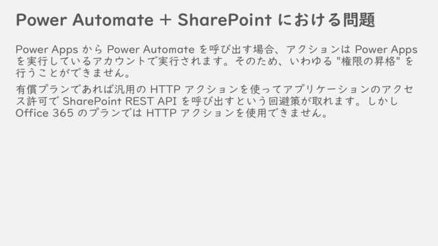 Power Automate + SharePoint における問題
Power Apps から Power Automate を呼び出す場合、アクションは Power Apps
を実行しているアカウントで実行されます。そのため、いわゆる "権限の昇格" を
行うことができません。
有償プランであれば汎用の HTTP アクションを使ってアプリケーションのアクセ
ス許可で SharePoint REST API を呼び出すという回避策が取れます。しかし
Office 365 のプランでは HTTP アクションを使用できません。

