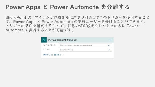Power Apps と Power Automate を分離する
SharePoint の "アイテムが作成または変更されたとき" のトリガーを使用すること
で、Power Apps と Power Automate の実行ユーザーを分けることができます。
トリガーの条件を指定することで、任意の値が設定されたときのみに Power
Automate を実行することが可能です。
