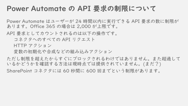 Power Automate の API 要求の制限について
Power Automate はユーザーが 24 時間以内に実行できる API 要求の数に制限が
あります。Office 365 の場合は 2,000 が上限です。
API 要求としてカウントされるのは以下の操作です。
コネクタへのすべての API リクエスト
HTTP アクション
変数の初期化や合成などの組み込みアクション
ただし制限を超えたからすぐにブロックされるわけではありません。また超過して
いるかどうかを確認する方法は現時点では提供されていません。(まだ？)
SharePoint コネクタには 60 秒間に 600 回までという制限があります。
