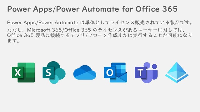 Power Apps/Power Automate for Office 365
Power Apps/Power Automate は単体としてライセンス販売されている製品です。
ただし、Microsoft 365/Office 365 のライセンスがあるユーザーに対しては、
Office 365 製品に接続するアプリ/フローを作成または実行することが可能になり
ます。
